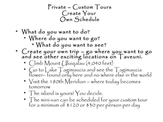 • What do you want to do?
• Where do you want to go?
• What do you want to see?
• Create your own trip – go where you want to go
and see other exciting locations on Taveuni.
• Climb Mount Uluiqalau (4,040 feet)
• Go to Lake Tagimaucia and see the Tagimaucia
flower– found only here and no where else in the world
• Visit the 180th Meridian – where today becomes
tomorrow
• The island is yours! You decide.
• The mini-van can be scheduled for your custom tour
for a minimum of $120 or $30 per person per day
Private – Custom Tours
Create Your
Own Schedule
 
