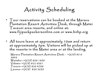 Activity Scheduling
• Tour reservations can be booked at the Maravu
Plantation Resort Activities Desk, through Matei
Taveuni area resorts, and online at:
www.fijipackpackersonline.com or www.bnhp.org
• All tours leave at approximately 10am and return
at approximately 5pm. Visitors will be picked up at
the resorts in the Matei area or at the landing.
Maravu Plantation Resort Activities Desk - +(679) 85 0
5843
Waitabu—+(679) 820 1999
Vidawa—+(679) 822 0361
Tavoro—+(679) 820 4709
Lavena—+(679) 820 3639
 