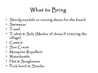 What to Bring 
• Sturdy sandals or running shoes for the beach
• Swimwear
• Towel
• T-shirt & Sulu (Modes of dress if entering the
village)
• Camera
• Sun Cream
• Mosquito Repellent
• Waterbottle
• Hat & Sunglasses
• Pack lunch & Snacks
 