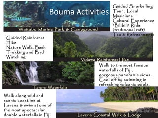 Bouma Activities
Guided Snorkelling
Tour , Local
Musicians
Cultural Experience
"Bilibili" Ride
(traditional raft)
Tea & Refreshments
Guided Rainforest
Hike
Nature Walk, Bush
Trekking and Bird
Watching
Walk to the most famous
waterfalls of Fiji,
gorgeous panoramic views.
Cool off by swimming in
refreshing volcanic pools.
Walk along wild and
scenic coastline at
Lavena & swim at one of
the most spectacular
double waterfalls in Fiji
 