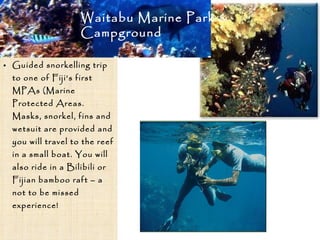 • Guided snorkelling trip
to one of Fiji’s first
MPAs (Marine
Protected Areas.
Masks, snorkel, fins and
wetsuit are provided and
you will travel to the reef
in a small boat. You will
also ride in a Bilibili or
Fijian bamboo raft – a
not to be missed
experience!
Waitabu Marine Park &
Campground
 