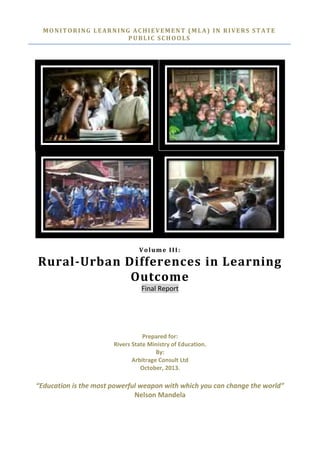 MONITORING LEARNING ACHIEVEMENT (MLA) IN RIVERS STATE
PUBLIC SCHOOLS
Volume III:
Rural-Urban Differences in Learning
Outcome
Final Report
Prepared for:
Rivers State Ministry of Education.
By:
Arbitrage Consult Ltd
October, 2013.
“Education is the most powerful weapon with which you can change the world”
Nelson Mandela
 