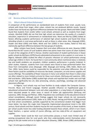 October 31, 2013
[MONITORING LEARNING ACHIEVEMENT (MLA) IN RIVERS STATE
PUBLIC SCHOOLS]
Page | 10 arbitrageconsult@gmail.com
Chapter 2
2.0 Review of Rural-Urban Dichotomy from other Countries
2.1. What is Rural-Urban Dichotomy?
A comparison of the performance on standardized tests of students from small, usually rural,
schools with those from larger, often urban, schools has not produced definite results. Several
studies have not found any significant differences between the two groups. Monk and Haller (1986)
found that students from smaller (often rural) schools achieved as well as students from larger
schools. Kleinfeld (1985) did not find that high school size determine the quality of a student’s
education, experience or achievement on standardized tests. Ward and Murray (1985) looked at
factors affecting academic performance of selected high school students and found that those
attending schools in rural areas performed as well as those in urban areas. Also, Alapaugh (1992),
Snyder and West (1992) and Haller, Monk and Tien (1993) in their studies, failed to find any
statistically significant difference between the two groups of students.
Other scholars have found, however that rural-urban differences do exist. Downey (1980)
found that the ACT scores of rural students where two points lower than scores of urban students
in each of the categories of ACT in Kansas. Another examination of student performance in Hawai
public schools by McCleery (1979) found substandard achievement to be a pattern in rural areas. In
Nigeria, Adewale (2002) studied the effect of parasitic infections on school performance among
school age children in Ilorin. He found that in rural community where nutritional status is relatively
low and health problems are prevalent, children academic performance is greatly hindered. In
other studies, however, students from rural schools were found to have performed better than
those from metropolitan areas (Alspaugh, 1992; Alspaugh and Harting, 1995; Haller, Monk and
Tien, 1993). Some factors could be responsible for the potential rural-urban differences. One of
these factors could be availability of resources like books, computers, art and science supplies and
course offerings. The availability of fewer resources in many rural schools than those in urban areas
are often related to more limited curricula for these rural schools, (DeYoung and Lawrence, 1995;
Hall and Barker, 1995) Barker (1985) studied high schools and reported that smaller and rural high
schools had significantly less art, data processing, calculus, psychology, sociology and advanced
placement offerings.
In Nigeria, rural schools may not have facilities to study subjects like Computer Science,
Fine-Art, Music and French Language. Another possible influence on hypothesized gaps in
educational achievement between rural and urban populations is a long history of emigration by
more educated people to urban areas in search of better job opportunities (DeYoung and
Lawrence, 1995; Herzog and Pittman, 1995). Population loss contributes to the educational trend of
school consolidation, although recent findings suggest that larger schools do not necessarily
improve student performance (1991; Haller et al, 1993; Plecki). Herzog and Pittmen (1995) pointed
out that school consolidation, partially supported by the conventional wisdom that bigger must
mean better, has been the single most frequently implemented educational trend in the 20th
century. Rural schools and their students may be the real casualties of this trend, as fewer students
per school usually means less state funding allocated towards those schools, which in turn means
fewer teachers, a sparser variety of course offerings, and less state-of-the art equipment and
supplies.
Another factor could be that rural communities possess a much more limited view of
existing occupational roles for rural youth, who then understandably restrict themselves when
going on the job market and on to higher education (Downey, 1980). Brown (1985) attributed this
 
