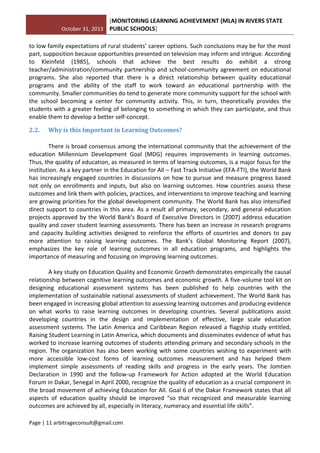 October 31, 2013
[MONITORING LEARNING ACHIEVEMENT (MLA) IN RIVERS STATE
PUBLIC SCHOOLS]
Page | 11 arbitrageconsult@gmail.com
to low family expectations of rural students’ career options. Such conclusions may be for the most
part, supposition because opportunities presented on television may inform and intrigue. According
to Kleinfeld (1985), schools that achieve the best results do exhibit a strong
teacher/administration/community partnership and school-community agreement on educational
programs. She also reported that there is a direct relationship between quality educational
programs and the ability of the staff to work toward an educational partnership with the
community. Smaller communities do tend to generate more community support for the school with
the school becoming a center for community activity. This, in turn, theoretically provides the
students with a greater feeling of belonging to something in which they can participate, and thus
enable them to develop a better self-concept.
2.2. Why is this Important in Learning Outcomes?
There is broad consensus among the international community that the achievement of the
education Millennium Development Goal (MDG) requires improvements in learning outcomes.
Thus, the quality of education, as measured in terms of learning outcomes, is a major focus for the
institution. As a key partner in the Education for All – Fast Track Initiative (EFA-FTI), the World Bank
has increasingly engaged countries in discussions on how to pursue and measure progress based
not only on enrollments and inputs, but also on learning outcomes. How countries assess these
outcomes and link them with policies, practices, and interventions to improve teaching and learning
are growing priorities for the global development community. The World Bank has also intensified
direct support to countries in this area. As a result all primary, secondary, and general education
projects approved by the World Bank’s Board of Executive Directors in (2007) address education
quality and cover student learning assessments. There has been an increase in research programs
and capacity building activities designed to reinforce the efforts of countries and donors to pay
more attention to raising learning outcomes. The Bank’s Global Monitoring Report (2007),
emphasizes the key role of learning outcomes in all education programs, and highlights the
importance of measuring and focusing on improving learning outcomes.
A key study on Education Quality and Economic Growth demonstrates empirically the causal
relationship between cognitive learning outcomes and economic growth. A five-volume tool kit on
designing educational assessment systems has been published to help countries with the
implementation of sustainable national assessments of student achievement. The World Bank has
been engaged in increasing global attention to assessing learning outcomes and producing evidence
on what works to raise learning outcomes in developing countries. Several publications assist
developing countries in the design and implementation of effective, large scale education
assessment systems. The Latin America and Caribbean Region released a flagship study entitled,
Raising Student Learning in Latin America, which documents and disseminates evidence of what has
worked to increase learning outcomes of students attending primary and secondary schools in the
region. The organization has also been working with some countries wishing to experiment with
more accessible low-cost forms of learning outcomes measurement and has helped them
implement simple assessments of reading skills and progress in the early years. The Jomtien
Declaration in 1990 and the follow-up Framework for Action adopted at the World Education
Forum in Dakar, Senegal in April 2000, recognize the quality of education as a crucial component in
the broad movement of achieving Education for All. Goal 6 of the Dakar Framework states that all
aspects of education quality should be improved “so that recognized and measurable learning
outcomes are achieved by all, especially in literacy, numeracy and essential life skills”.
 