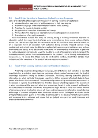 October 31, 2013
[MONITORING LEARNING ACHIEVEMENT (MLA) IN RIVERS STATE
PUBLIC SCHOOLS]
Page | 12 arbitrageconsult@gmail.com
2.3. Rural-Urban Variation in Examining Student Learning Outcomes
Some of the benefits of testing or examining student learning outcomes are as follows:
1. Increased student awareness of and involvement in their own learning
2. A common language and framework for discussions about learning
3. A context for course design and revision
4. An approach to curriculum assessment and change
5. An important first step toward clear communication of expectations to students
6. A requirement of accrediting agencies.
Many Rural-Urban schools feel they are already taking a learning outcome’s approach to
education and all they need to do is change some terminology on their course outlines, that is,
ensure that their course objectives are measurable. Other Rural-Urban schools fear the imposition
of a corporate model on education with outcomes being centrally imposed, courses being
modularized, and schools being de-skilled and replaced with assessors and facilitators, and perhaps
even computers. Lastly, many educational institutions see the emphasis on outcomes as pressure
for making education more directly serve the short term needs of the economy and demands of the
business community, rather than the development of the student’s critical thinking and intellectual
independence. To ensure that these fears do not become realities, Rural-Urban schools must
embrace and take ownership of the student learning outcome’s approach.
2.4. Rural-Urban learning outcomes and the Quality of Education
A learning outcome is the particular knowledge, skill or behavior that a student is expected
to exhibit after a period of study. Learning outcomes reflect a nation’s concern with the level of
knowledge acquisition among its student population. Measuring learning outcomes provides
information on what particular knowledge (cognitive), skill or behavior (affective) students have
gained after instruction is completed. They are typically measured by administering assessments in
the schools at regional (Rural-Urban) levels. The state decides what the purpose of the assessment
is, what population will be assessed, what is to be assessed, how it is to be assessed, and how the
measures are to be reported and utilized. Policy makers might decide to focus on a limited amount
of domains and grade levels while others will focus on the measurement of student knowledge in a
wide range of domains and grade levels. Education systems across the regions are based on the
principle that education quality is defined by its contribution to the development of cognitive skills
and behavioral traits, attitudes and values that are judged necessary for good citizenship and
effective life in the community.
 