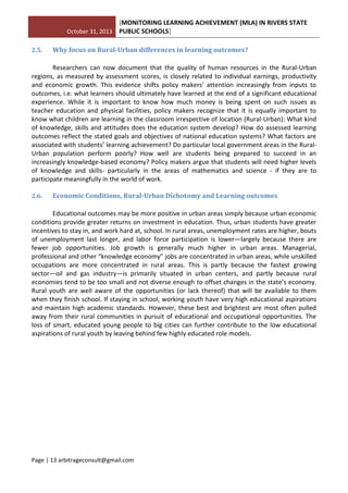 October 31, 2013
[MONITORING LEARNING ACHIEVEMENT (MLA) IN RIVERS STATE
PUBLIC SCHOOLS]
Page | 13 arbitrageconsult@gmail.com
2.5. Why focus on Rural-Urban differences in learning outcomes?
Researchers can now document that the quality of human resources in the Rural-Urban
regions, as measured by assessment scores, is closely related to individual earnings, productivity
and economic growth. This evidence shifts policy makers’ attention increasingly from inputs to
outcomes, i.e. what learners should ultimately have learned at the end of a significant educational
experience. While it is important to know how much money is being spent on such issues as
teacher education and physical facilities, policy makers recognize that it is equally important to
know what children are learning in the classroom irrespective of location (Rural-Urban): What kind
of knowledge, skills and attitudes does the education system develop? How do assessed learning
outcomes reflect the stated goals and objectives of national education systems? What factors are
associated with students’ learning achievement? Do particular local government areas in the Rural-
Urban population perform poorly? How well are students being prepared to succeed in an
increasingly knowledge-based economy? Policy makers argue that students will need higher levels
of knowledge and skills- particularly in the areas of mathematics and science - if they are to
participate meaningfully in the world of work.
2.6. Economic Conditions, Rural-Urban Dichotomy and Learning outcomes
Educational outcomes may be more positive in urban areas simply because urban economic
conditions provide greater returns on investment in education. Thus, urban students have greater
incentives to stay in, and work hard at, school. In rural areas, unemployment rates are higher, bouts
of unemployment last longer, and labor force participation is lower—largely because there are
fewer job opportunities. Job growth is generally much higher in urban areas. Managerial,
professional and other “knowledge economy” jobs are concentrated in urban areas, while unskilled
occupations are more concentrated in rural areas. This is partly because the fastest growing
sector—oil and gas industry—is primarily situated in urban centers, and partly because rural
economies tend to be too small and not diverse enough to offset changes in the state’s economy.
Rural youth are well aware of the opportunities (or lack thereof) that will be available to them
when they finish school. If staying in school, working youth have very high educational aspirations
and maintain high academic standards. However, these best and brightest are most often pulled
away from their rural communities in pursuit of educational and occupational opportunities. The
loss of smart, educated young people to big cities can further contribute to the low educational
aspirations of rural youth by leaving behind few highly educated role models.
 