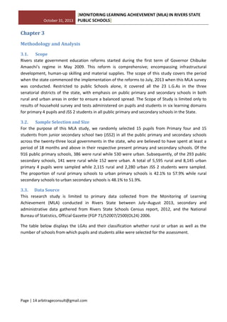 October 31, 2013
[MONITORING LEARNING ACHIEVEMENT (MLA) IN RIVERS STATE
PUBLIC SCHOOLS]
Page | 14 arbitrageconsult@gmail.com
Chapter 3
Methodology and Analysis
3.1. Scope
Rivers state government education reforms started during the first term of Governor Chibuike
Amaechi’s regime in May 2009. This reform is comprehensive; encompassing infrastructural
development, human-up skilling and material supplies. The scope of this study covers the period
when the state commenced the implementation of the reforms to July, 2013 when this MLA survey
was conducted. Restricted to public Schools alone, it covered all the 23 L.G.As in the three
senatorial districts of the state, with emphasis on public primary and secondary schools in both
rural and urban areas in order to ensure a balanced spread. The Scope of Study is limited only to
results of household survey and tests administered on pupils and students in six learning domains
for primary 4 pupils and JSS 2 students in all public primary and secondary schools in the State.
3.2. Sample Selection and Size
For the purpose of this MLA study, we randomly selected 15 pupils from Primary four and 15
students from junior secondary school two (JSS2) in all the public primary and secondary schools
across the twenty-three local governments in the state, who are believed to have spent at least a
period of 18 months and above in their respective present primary and secondary schools. Of the
916 public primary schools, 386 were rural while 530 were urban. Subsequently, of the 293 public
secondary schools, 141 were rural while 152 were urban. A total of 5,595 rural and 8,145 urban
primary 4 pupils were sampled while 2,115 rural and 2,280 urban JSS 2 students were sampled.
The proportion of rural primary schools to urban primary schools is 42.1% to 57.9% while rural
secondary schools to urban secondary schools is 48.1% to 51.9%.
3.3. Data Source
This research study is limited to primary data collected from the Monitoring of Learning
Achievement (MLA) conducted in Rivers State between July–August 2013, secondary and
administrative data gathered from Rivers State Schools Census report, 2012, and the National
Bureau of Statistics, Official Gazette (FGP 71/52007/2500(OL24) 2006.
The table below displays the LGAs and their classification whether rural or urban as well as the
number of schools from which pupils and students alike were selected for the assessment.
 
