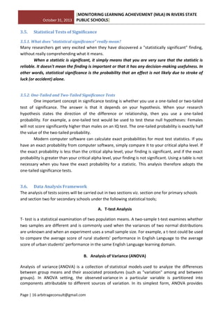 October 31, 2013
[MONITORING LEARNING ACHIEVEMENT (MLA) IN RIVERS STATE
PUBLIC SCHOOLS]
Page | 16 arbitrageconsult@gmail.com
3.5. Statistical Tests of Significance
3.5.1. What does "statistical significance" really mean?
Many researchers get very excited when they have discovered a "statistically significant" finding,
without really comprehending what it means.
When a statistic is significant, it simply means that you are very sure that the statistic is
reliable. It doesn't mean the finding is important or that it has any decision-making usefulness. In
other words, statistical significance is the probability that an effect is not likely due to stroke of
luck (or accident) alone.
3.5.2. One-Tailed and Two-Tailed Significance Tests
One important concept in significance testing is whether you use a one-tailed or two-tailed
test of significance. The answer is that it depends on your hypothesis. When your research
hypothesis states the direction of the difference or relationship, then you use a one-tailed
probability. For example, a one-tailed test would be used to test these null hypotheses: Females
will not score significantly higher than males on an IQ test. The one-tailed probability is exactly half
the value of the two-tailed probability.
Modern computer software can calculate exact probabilities for most test statistics. If you
have an exact probability from computer software, simply compare it to your critical alpha level. If
the exact probability is less than the critical alpha level, your finding is significant, and if the exact
probability is greater than your critical alpha level, your finding is not significant. Using a table is not
necessary when you have the exact probability for a statistic. This analysis therefore adopts the
one-tailed significance tests.
3.6. Data Analysis Framework
The analysis of tests scores will be carried out in two sections viz. section one for primary schools
and section two for secondary schools under the following statistical tools;
A. T-test Analysis
T- test is a statistical examination of two population means. A two-sample t-test examines whether
two samples are different and is commonly used when the variances of two normal distributions
are unknown and when an experiment uses a small sample size. For example, a t-test could be used
to compare the average score of rural students’ performance in English Language to the average
score of urban students’ performance in the same English Language learning domain.
B. Analysis of Variance (ANOVA)
Analysis of variance (ANOVA) is a collection of statistical models used to analyze the differences
between group means and their associated procedures (such as "variation" among and between
groups). In ANOVA setting, the observed variance in a particular variable is partitioned into
components attributable to different sources of variation. In its simplest form, ANOVA provides
 