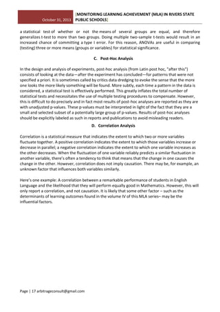 October 31, 2013
[MONITORING LEARNING ACHIEVEMENT (MLA) IN RIVERS STATE
PUBLIC SCHOOLS]
Page | 17 arbitrageconsult@gmail.com
a statistical test of whether or not the means of several groups are equal, and therefore
generalizes t-test to more than two groups. Doing multiple two-sample t-tests would result in an
increased chance of committing a type I error. For this reason, ANOVAs are useful in comparing
(testing) three or more means (groups or variables) for statistical significance.
C. Post-Hoc Analysis
In the design and analysis of experiments, post-hoc analysis (from Latin post hoc, "after this")
consists of looking at the data—after the experiment has concluded—for patterns that were not
specified a priori. It is sometimes called by critics data dredging to evoke the sense that the more
one looks the more likely something will be found. More subtly, each time a pattern in the data is
considered, a statistical test is effectively performed. This greatly inflates the total number of
statistical tests and necessitates the use of multiple testing procedures to compensate. However,
this is difficult to do precisely and in fact most results of post-hoc analyses are reported as they are
with unadjusted p-values. These p-values must be interpreted in light of the fact that they are a
small and selected subset of a potentially large group of p-values. Results of post-hoc analyses
should be explicitly labeled as such in reports and publications to avoid misleading readers.
D. Correlation Analysis
Correlation is a statistical measure that indicates the extent to which two or more variables
fluctuate together. A positive correlation indicates the extent to which those variables increase or
decrease in parallel; a negative correlation indicates the extent to which one variable increases as
the other decreases. When the fluctuation of one variable reliably predicts a similar fluctuation in
another variable, there’s often a tendency to think that means that the change in one causes the
change in the other. However, correlation does not imply causation. There may be, for example, an
unknown factor that influences both variables similarly.
Here’s one example: A correlation between a remarkable performance of students in English
Language and the likelihood that they will perform equally good in Mathematics. However, this will
only report a correlation, and not causation. It is likely that some other factor – such as the
determinants of learning outcomes found in the volume IV of this MLA series– may be the
influential factors.
 