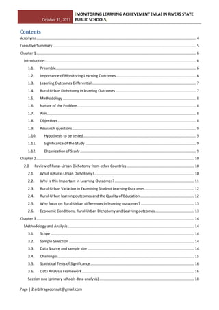 October 31, 2013
[MONITORING LEARNING ACHIEVEMENT (MLA) IN RIVERS STATE
PUBLIC SCHOOLS]
Page | 2 arbitrageconsult@gmail.com
Contents
Acronyms............................................................................................................................................................. 4
Executive Summary ............................................................................................................................................. 5
Chapter 1............................................................................................................................................................. 6
Introduction:.................................................................................................................................................... 6
1.1. Preamble.......................................................................................................................................... 6
1.2. Importance of Monitoring Learning Outcomes............................................................................... 6
1.3. Learning Outcomes Differential ...................................................................................................... 7
1.4. Rural-Urban Dichotomy in learning Outcomes ............................................................................... 7
1.5. Methodology ................................................................................................................................... 8
1.6. Nature of the Problem..................................................................................................................... 8
1.7. Aim................................................................................................................................................... 8
1.8. Objectives........................................................................................................................................ 8
1.9. Research questions.......................................................................................................................... 9
1.10. Hypothesis to be tested............................................................................................................... 9
1.11. Significance of the Study ............................................................................................................. 9
1.12. Organization of Study.................................................................................................................. 9
Chapter 2........................................................................................................................................................... 10
2.0 Review of Rural-Urban Dichotomy from other Countries .................................................................. 10
2.1. What is Rural-Urban Dichotomy?.................................................................................................. 10
2.2. Why is this Important in Learning Outcomes?.............................................................................. 11
2.3. Rural-Urban Variation in Examining Student Learning Outcomes ................................................ 12
2.4. Rural-Urban learning outcomes and the Quality of Education..................................................... 12
2.5. Why focus on Rural-Urban differences in learning outcomes? .................................................... 13
2.6. Economic Conditions, Rural-Urban Dichotomy and Learning outcomes ...................................... 13
Chapter 3........................................................................................................................................................... 14
Methodology and Analysis ............................................................................................................................ 14
3.1. Scope ............................................................................................................................................. 14
3.2. Sample Selection ........................................................................................................................... 14
3.3. Data Source and sample size......................................................................................................... 14
3.4. Challenges...................................................................................................................................... 15
3.5. Statistical Tests of Significance...................................................................................................... 16
3.6. Data Analysis Framework.............................................................................................................. 16
Section one (primary schools data analysis) ............................................................................................. 18
 