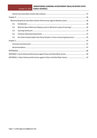 October 31, 2013
[MONITORING LEARNING ACHIEVEMENT (MLA) IN RIVERS STATE
PUBLIC SCHOOLS]
Page | 3 arbitrageconsult@gmail.com
Section two (secondary schools data analysis). ........................................................................................ 27
Chapter 4........................................................................................................................................................... 36
Benchmarking Rural and Urban Schools Performances against Mastery Levels. ......................................... 36
4.1. Introduction:.................................................................................................................................. 36
4.2. Why the idea of Minimum Mastery Level or Minimum Levels of Learning? ................................ 36
4.3. Learning Continuum ...................................................................................................................... 37
4.4. Criterion-referenced Assessment.................................................................................................. 37
4.5. Are Urban Schools better than Rural Schools in Terms of Learning Outcomes?.......................... 45
Chapter 5........................................................................................................................................................... 47
Summary and Conclusion.......................................................................................................................... 47
Recommendation ...................................................................................................................................... 47
REFERENCES ...................................................................................................................................................... 48
APPENDIX 1: Rural Schools performances against Rural and State Mean Scores............................................. 50
APPENDIX 2: Urban Schools performances against Urban and State Mean Scores ......................................... 53
 