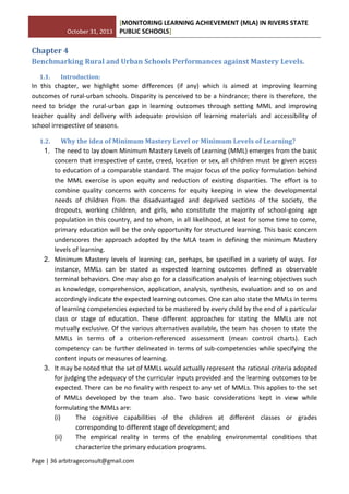 October 31, 2013
[MONITORING LEARNING ACHIEVEMENT (MLA) IN RIVERS STATE
PUBLIC SCHOOLS]
Page | 36 arbitrageconsult@gmail.com
Chapter 4
Benchmarking Rural and Urban Schools Performances against Mastery Levels.
1.1. Introduction:
In this chapter, we highlight some differences (if any) which is aimed at improving learning
outcomes of rural-urban schools. Disparity is perceived to be a hindrance; there is therefore, the
need to bridge the rural-urban gap in learning outcomes through setting MML and improving
teacher quality and delivery with adequate provision of learning materials and accessibility of
school irrespective of seasons.
1.2. Why the idea of Minimum Mastery Level or Minimum Levels of Learning?
1. The need to lay down Minimum Mastery Levels of Learning (MML) emerges from the basic
concern that irrespective of caste, creed, location or sex, all children must be given access
to education of a comparable standard. The major focus of the policy formulation behind
the MML exercise is upon equity and reduction of existing disparities. The effort is to
combine quality concerns with concerns for equity keeping in view the developmental
needs of children from the disadvantaged and deprived sections of the society, the
dropouts, working children, and girls, who constitute the majority of school-going age
population in this country, and to whom, in all likelihood, at least for some time to come,
primary education will be the only opportunity for structured learning. This basic concern
underscores the approach adopted by the MLA team in defining the minimum Mastery
levels of learning.
2. Minimum Mastery levels of learning can, perhaps, be specified in a variety of ways. For
instance, MMLs can be stated as expected learning outcomes defined as observable
terminal behaviors. One may also go for a classification analysis of learning objectives such
as knowledge, comprehension, application, analysis, synthesis, evaluation and so on and
accordingly indicate the expected learning outcomes. One can also state the MMLs in terms
of learning competencies expected to be mastered by every child by the end of a particular
class or stage of education. These different approaches for stating the MMLs are not
mutually exclusive. Of the various alternatives available, the team has chosen to state the
MMLs in terms of a criterion-referenced assessment (mean control charts). Each
competency can be further delineated in terms of sub-competencies while specifying the
content inputs or measures of learning.
3. It may be noted that the set of MMLs would actually represent the rational criteria adopted
for judging the adequacy of the curricular inputs provided and the learning outcomes to be
expected. There can be no finality with respect to any set of MMLs. This applies to the set
of MMLs developed by the team also. Two basic considerations kept in view while
formulating the MMLs are:
(i) The cognitive capabilities of the children at different classes or grades
corresponding to different stage of development; and
(ii) The empirical reality in terms of the enabling environmental conditions that
characterize the primary education programs.
 