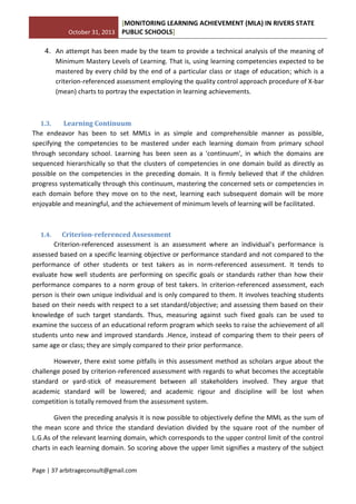 October 31, 2013
[MONITORING LEARNING ACHIEVEMENT (MLA) IN RIVERS STATE
PUBLIC SCHOOLS]
Page | 37 arbitrageconsult@gmail.com
4. An attempt has been made by the team to provide a technical analysis of the meaning of
Minimum Mastery Levels of Learning. That is, using learning competencies expected to be
mastered by every child by the end of a particular class or stage of education; which is a
criterion-referenced assessment employing the quality control approach procedure of X-bar
(mean) charts to portray the expectation in learning achievements.
1.3. Learning Continuum
The endeavor has been to set MMLs in as simple and comprehensible manner as possible,
specifying the competencies to be mastered under each learning domain from primary school
through secondary school. Learning has been seen as a 'continuum', in which the domains are
sequenced hierarchically so that the clusters of competencies in one domain build as directly as
possible on the competencies in the preceding domain. It is firmly believed that if the children
progress systematically through this continuum, mastering the concerned sets or competencies in
each domain before they move on to the next, learning each subsequent domain will be more
enjoyable and meaningful, and the achievement of minimum levels of learning will be facilitated.
1.4. Criterion-referenced Assessment
Criterion-referenced assessment is an assessment where an individual’s performance is
assessed based on a specific learning objective or performance standard and not compared to the
performance of other students or test takers as in norm-referenced assessment. It tends to
evaluate how well students are performing on specific goals or standards rather than how their
performance compares to a norm group of test takers. In criterion-referenced assessment, each
person is their own unique individual and is only compared to them. It involves teaching students
based on their needs with respect to a set standard/objective; and assessing them based on their
knowledge of such target standards. Thus, measuring against such fixed goals can be used to
examine the success of an educational reform program which seeks to raise the achievement of all
students unto new and improved standards .Hence, instead of comparing them to their peers of
same age or class; they are simply compared to their prior performance.
However, there exist some pitfalls in this assessment method as scholars argue about the
challenge posed by criterion-referenced assessment with regards to what becomes the acceptable
standard or yard-stick of measurement between all stakeholders involved. They argue that
academic standard will be lowered; and academic rigour and discipline will be lost when
competition is totally removed from the assessment system.
Given the preceding analysis it is now possible to objectively define the MML as the sum of
the mean score and thrice the standard deviation divided by the square root of the number of
L.G.As of the relevant learning domain, which corresponds to the upper control limit of the control
charts in each learning domain. So scoring above the upper limit signifies a mastery of the subject
 