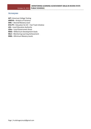 October 31, 2013
[MONITORING LEARNING ACHIEVEMENT (MLA) IN RIVERS STATE
PUBLIC SCHOOLS]
Page | 4 arbitrageconsult@gmail.com
Acronyms
ACT- American College Testing
ANOVA – Analysis of Variance
DML – Desired Mastery Level
EFA-FTI – Education for All – Fast Track Initiative
LEA – Local Education Authority
LGAs – Local Government Areas
MDG – Millennium Development Goals
MLA – Monitoring Learning Achievement
MML – Minimum Mastery Levels
 