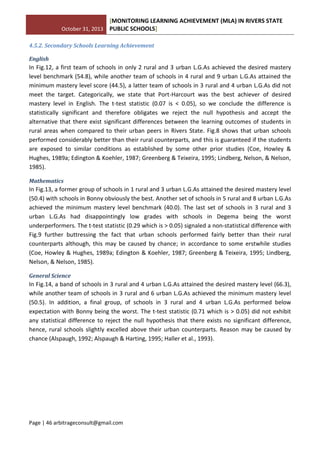 October 31, 2013
[MONITORING LEARNING ACHIEVEMENT (MLA) IN RIVERS STATE
PUBLIC SCHOOLS]
Page | 46 arbitrageconsult@gmail.com
4.5.2. Secondary Schools Learning Achievement
English
In Fig.12, a first team of schools in only 2 rural and 3 urban L.G.As achieved the desired mastery
level benchmark (54.8), while another team of schools in 4 rural and 9 urban L.G.As attained the
minimum mastery level score (44.5), a latter team of schools in 3 rural and 4 urban L.G.As did not
meet the target. Categorically, we state that Port-Harcourt was the best achiever of desired
mastery level in English. The t-test statistic (0.07 is < 0.05), so we conclude the difference is
statistically significant and therefore obligates we reject the null hypothesis and accept the
alternative that there exist significant differences between the learning outcomes of students in
rural areas when compared to their urban peers in Rivers State. Fig.8 shows that urban schools
performed considerably better than their rural counterparts, and this is guaranteed if the students
are exposed to similar conditions as established by some other prior studies (Coe, Howley &
Hughes, 1989a; Edington & Koehler, 1987; Greenberg & Teixeira, 1995; Lindberg, Nelson, & Nelson,
1985).
Mathematics
In Fig.13, a former group of schools in 1 rural and 3 urban L.G.As attained the desired mastery level
(50.4) with schools in Bonny obviously the best. Another set of schools in 5 rural and 8 urban L.G.As
achieved the minimum mastery level benchmark (40.0). The last set of schools in 3 rural and 3
urban L.G.As had disappointingly low grades with schools in Degema being the worst
underperformers. The t-test statistic (0.29 which is > 0.05) signaled a non-statistical difference with
Fig.9 further buttressing the fact that urban schools performed fairly better than their rural
counterparts although, this may be caused by chance; in accordance to some erstwhile studies
(Coe, Howley & Hughes, 1989a; Edington & Koehler, 1987; Greenberg & Teixeira, 1995; Lindberg,
Nelson, & Nelson, 1985).
General Science
In Fig.14, a band of schools in 3 rural and 4 urban L.G.As attained the desired mastery level (66.3),
while another team of schools in 3 rural and 6 urban L.G.As achieved the minimum mastery level
(50.5). In addition, a final group, of schools in 3 rural and 4 urban L.G.As performed below
expectation with Bonny being the worst. The t-test statistic (0.71 which is > 0.05) did not exhibit
any statistical difference to reject the null hypothesis that there exists no significant difference,
hence, rural schools slightly excelled above their urban counterparts. Reason may be caused by
chance (Alspaugh, 1992; Alspaugh & Harting, 1995; Haller et al., 1993).
 