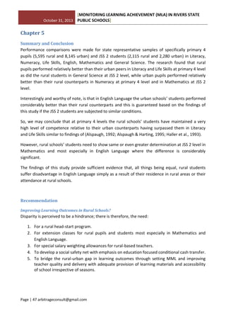 October 31, 2013
[MONITORING LEARNING ACHIEVEMENT (MLA) IN RIVERS STATE
PUBLIC SCHOOLS]
Page | 47 arbitrageconsult@gmail.com
Chapter 5
Summary and Conclusion
Performance comparisons were made for state representative samples of specifically primary 4
pupils (5,595 rural and 8,145 urban) and JSS 2 students (2,115 rural and 2,280 urban) in Literacy,
Numeracy, Life Skills, English, Mathematics and General Science. The research found that rural
pupils performed relatively better than their urban peers in Literacy and Life Skills at primary 4 level
as did the rural students in General Science at JSS 2 level, while urban pupils performed relatively
better than their rural counterparts in Numeracy at primary 4 level and in Mathematics at JSS 2
level.
Interestingly and worthy of note, is that in English Language the urban schools’ students performed
considerably better than their rural counterparts and this is guaranteed based on the findings of
this study if the JSS 2 students are subjected to similar conditions.
So, we may conclude that at primary 4 levels the rural schools’ students have maintained a very
high level of competence relative to their urban counterparts having surpassed them in Literacy
and Life Skills similar to findings of (Alspaugh, 1992; Alspaugh & Harting, 1995; Haller et al., 1993).
However, rural schools’ students need to show same or even greater determination at JSS 2 level in
Mathematics and most especially in English Language where the difference is considerably
significant.
The findings of this study provide sufficient evidence that, all things being equal, rural students
suffer disadvantage in English Language simply as a result of their residence in rural areas or their
attendance at rural schools.
Recommendation
Improving Learning Outcomes in Rural Schools?
Disparity is perceived to be a hindrance; there is therefore, the need:
1. For a rural head-start program.
2. For extension classes for rural pupils and students most especially in Mathematics and
English Language.
3. For special salary weighting allowances for rural-based teachers.
4. To develop a social safety net with emphasis on education focused conditional cash transfer.
5. To bridge the rural-urban gap in learning outcomes through setting MML and improving
teacher quality and delivery with adequate provision of learning materials and accessibility
of school irrespective of seasons.
 