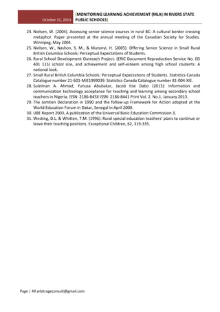 October 31, 2013
[MONITORING LEARNING ACHIEVEMENT (MLA) IN RIVERS STATE
PUBLIC SCHOOLS]
Page | 49 arbitrageconsult@gmail.com
24. Nielsen, W. (2004). Accessing senior science courses in rural BC: A cultural border crossing
metaphor. Paper presented at the annual meeting of the Canadian Society for Studies.
Winnipeg, May 2004.
25. Nielsen, W., Nashon, S. M., & Mutonyi, H. (2005). Offering Senior Science in Small Rural
British Columbia Schools: Perceptual Expectations of Students.
26. Rural School Development Outreach Project. (ERIC Document Reproduction Service No. ED
401 115) school size, and achievement and self-esteem among high school students: A
national look.
27. Small Rural British Columbia Schools: Perceptual Expectations of Students. Statistics Canada
Catalogue number 21-601-MIE1999039. Statistics Canada Catalogue number 81-004-XIE.
28. Suleiman A. Ahmad, Yunusa Abubakar, Jacob Itse Dabo (2013): Information and
communication technology acceptance for teaching and learning among secondary school
teachers in Nigeria. ISSN: 2186-845X ISSN: 2186-8441 Print Vol. 2. No.1. January 2013.
29. The Jomtien Declaration in 1990 and the follow-up Framework for Action adopted at the
World Education Forum in Dakar, Senegal in April 2000.
30. UBE Report 2003, A publication of the Universal Basic Education Commission.3.
31. Westing, D.L. & Whitten, T.M. (1996). Rural special education teachers’ plans to continue or
leave their teaching positions. Exceptional Children, 62, 319-335.
 