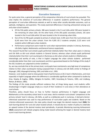October 31, 2013
[MONITORING LEARNING ACHIEVEMENT (MLA) IN RIVERS STATE
PUBLIC SCHOOLS]
Page | 5 arbitrageconsult@gmail.com
Executive Summary
For quite some time, a general perception of the comparative inferiority of rural schools has prevailed. This
view implies the existence of rural-urban differences in students' academic performance. The general
perception of rural-urban differences extends as well to many other socially desirable outcomes, such as
aptitude, intelligence, and aspiration. This study examined differences in learning achievement among rural
and urban school students.
 Of the 916 public primary schools, 386 were located in the 9 rural LGAs while 530 were located in
the remaining 14 urban LGAs. On the other hand, of the 293 public secondary schools, 141 were
located in the 9 rural LGAs while 152 were located in the 14 remaining urban LGAs.
 Out of the 13,740 pupils sampled at primary 4 schools level, 5,595 were from the rural schools and
8,145 were from the urban schools. From the 4,395 JSS 2 students sampled, 2,115 were rural
students while 2,280 were urban students.
 Performance comparisons were made for rural-urban representative samples in Literacy, Numeracy,
Life Skills, English, Mathematics and General Science respectively.
This research found that rural schools pupils performed relatively better than their urban peers in Literacy
and Life Skills as did rural schools students in General Science, whereas urban schools pupils performed
relatively better than their rural counterparts in Numeracy as did urban schools students in Mathematics.
Interestingly and worthy of note, is that in English Language the urban schools students performed
considerably better than their rural counterparts and this is guaranteed based on the findings of this study if
the JSS 2 students are subjected to similar conditions.
So, we may conclude that at the primary level, rural pupils have maintained a very high level of competence
relative to their urban counterparts having surpassed them in Literacy and Life Skills similar to findings of
Alspaugh, 1992; Alspaugh & Harting, 1995; and Haller et al., 1993.
However, rural students need to show greater level of performance at JSS 2 level in Mathematics, and most
especially in English Language where the difference is considerably significant when compared to studies by
(Coe, Howley & Hughes, 1989a; Edington & Koehler, 1987; Greenberg & Teixeira, 1995; and Lindberg,
Nelson, & Nelson, 1985).
The findings of this study provide sufficient evidence that, all things being equal, rural students suffer
disadvantage in English Language simply as a result of their residence in rural areas or their attendance at
rural schools.
Therefore, policy should focus on how to further improve performance in English Language and
Mathematics at the secondary school level in rural areas. And to maintain rural schools’ competence at the
primary schools’ level in Literacy, Life Skills, as well as a deliberate push in numeracy. A derived criterion-
referenced assessment was used to map performance of rural-urban pupils and students. Based on the
criterion-referenced assessment, the state policy should now target the desired mastery level (DML) for
each learning domain for rural and urban located schools. It should also be a matter of policy to undertake
an upward review of the desired mastery level periodically. A periodic Monitoring Learning Achievement
(MLA) assessment will indicate progress being made toward achieving the target or desired mastery level
score in each learning domain.
 
