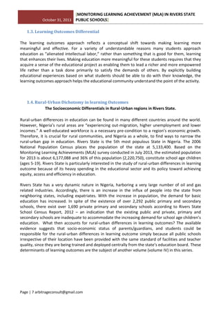October 31, 2013
[MONITORING LEARNING ACHIEVEMENT (MLA) IN RIVERS STATE
PUBLIC SCHOOLS]
Page | 7 arbitrageconsult@gmail.com
1.3. Learning Outcomes Differential
The learning outcomes approach reflects a conceptual shift towards making learning more
meaningful and effective. For a variety of understandable reasons many students approach
education as “alienated intellectual labor,” rather than something that is good for them, learning
that enhances their lives. Making education more meaningful for these students requires that they
acquire a sense of the educational project as enabling them to lead a richer and more empowered
life rather than a task done primarily to satisfy the demands of others. By explicitly building
educational experiences based on what students should be able to do with their knowledge, the
learning outcomes approach helps the educational community understand the point of the activity.
1.4. Rural-Urban Dichotomy in learning Outcomes
The Socioeconomic Differentials in Rural-Urban regions in Rivers State.
Rural-urban differences in education can be found in many different countries around the world.
However, Nigeria’s rural areas are “experiencing out-migration, higher unemployment and lower
incomes.” A well-educated workforce is a necessary pre-condition to a region’s economic growth.
Therefore, it is crucial for rural communities, and Nigeria as a whole, to find ways to narrow the
rural-urban gap in education. Rivers State is the 5th most populous State in Nigeria. The 2006
National Population Census places the population of the state at 5,133,400. Based on the
Monitoring Learning Achievements (MLA) survey conducted in July 2013, the estimated population
for 2013 is about 6,177,088 and 36% of this population (2,220,750), constitute school age children
(ages 5-19). Rivers State is particularly interested in the study of rural-urban differences in learning
outcome because of its heavy spending in the educational sector and its policy toward achieving
equity, access and efficiency in education.
Rivers State has a very dynamic nature in Nigeria, harboring a very large number of oil and gas
related industries. Accordingly, there is an increase in the influx of people into the state from
neighboring states, including expatriates. With the increase in population, the demand for basic
education has increased. In spite of the existence of over 2,292 public primary and secondary
schools, there exist over 1,690 private primary and secondary schools according to Rivers State
School Census Report, 2012 – an indication that the existing public and private, primary and
secondary schools are inadequate to accommodate the increasing demand for school age children’s
education. What then accounts for rural-urban differences in learning outcomes? The available
evidence suggests that socio-economic status of parents/guardians, and students could be
responsible for the rural-urban differences in learning outcome simply because all public schools
irrespective of their location have been provided with the same standard of facilities and teacher
quality, since they are being trained and deployed centrally from the state’s education board. These
determinants of learning outcomes are the subject of another volume (volume IV) in this series.
 