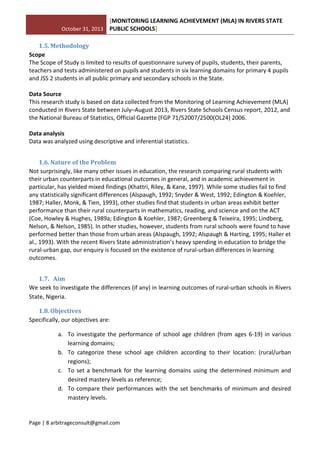 October 31, 2013
[MONITORING LEARNING ACHIEVEMENT (MLA) IN RIVERS STATE
PUBLIC SCHOOLS]
Page | 8 arbitrageconsult@gmail.com
1.5. Methodology
Scope
The Scope of Study is limited to results of questionnaire survey of pupils, students, their parents,
teachers and tests administered on pupils and students in six learning domains for primary 4 pupils
and JSS 2 students in all public primary and secondary schools in the State.
Data Source
This research study is based on data collected from the Monitoring of Learning Achievement (MLA)
conducted in Rivers State between July–August 2013, Rivers State Schools Census report, 2012, and
the National Bureau of Statistics, Official Gazette (FGP 71/52007/2500(OL24) 2006.
Data analysis
Data was analyzed using descriptive and inferential statistics.
1.6. Nature of the Problem
Not surprisingly, like many other issues in education, the research comparing rural students with
their urban counterparts in educational outcomes in general, and in academic achievement in
particular, has yielded mixed findings (Khattri, Riley, & Kane, 1997). While some studies fail to find
any statistically significant differences (Alspaugh, 1992; Snyder & West, 1992; Edington & Koehler,
1987; Haller, Monk, & Tien, 1993), other studies find that students in urban areas exhibit better
performance than their rural counterparts in mathematics, reading, and science and on the ACT
(Coe, Howley & Hughes, 1989a; Edington & Koehler, 1987; Greenberg & Teixeira, 1995; Lindberg,
Nelson, & Nelson, 1985). In other studies, however, students from rural schools were found to have
performed better than those from urban areas (Alspaugh, 1992; Alspaugh & Harting, 1995; Haller et
al., 1993). With the recent Rivers State administration’s heavy spending in education to bridge the
rural-urban gap, our enquiry is focused on the existence of rural-urban differences in learning
outcomes.
1.7. Aim
We seek to investigate the differences (if any) in learning outcomes of rural-urban schools in Rivers
State, Nigeria.
1.8. Objectives
Specifically, our objectives are:
a. To investigate the performance of school age children (from ages 6-19) in various
learning domains;
b. To categorize these school age children according to their location: (rural/urban
regions);
c. To set a benchmark for the learning domains using the determined minimum and
desired mastery levels as reference;
d. To compare their performances with the set benchmarks of minimum and desired
mastery levels.
 