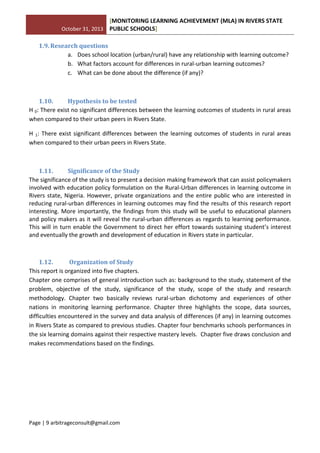 October 31, 2013
[MONITORING LEARNING ACHIEVEMENT (MLA) IN RIVERS STATE
PUBLIC SCHOOLS]
Page | 9 arbitrageconsult@gmail.com
1.9. Research questions
a. Does school location (urban/rural) have any relationship with learning outcome?
b. What factors account for differences in rural-urban learning outcomes?
c. What can be done about the difference (if any)?
1.10. Hypothesis to be tested
H 0: There exist no significant differences between the learning outcomes of students in rural areas
when compared to their urban peers in Rivers State.
H 1: There exist significant differences between the learning outcomes of students in rural areas
when compared to their urban peers in Rivers State.
1.11. Significance of the Study
The significance of the study is to present a decision making framework that can assist policymakers
involved with education policy formulation on the Rural-Urban differences in learning outcome in
Rivers state, Nigeria. However, private organizations and the entire public who are interested in
reducing rural-urban differences in learning outcomes may find the results of this research report
interesting. More importantly, the findings from this study will be useful to educational planners
and policy makers as it will reveal the rural-urban differences as regards to learning performance.
This will in turn enable the Government to direct her effort towards sustaining student’s interest
and eventually the growth and development of education in Rivers state in particular.
1.12. Organization of Study
This report is organized into five chapters.
Chapter one comprises of general introduction such as: background to the study, statement of the
problem, objective of the study, significance of the study, scope of the study and research
methodology. Chapter two basically reviews rural-urban dichotomy and experiences of other
nations in monitoring learning performance. Chapter three highlights the scope, data sources,
difficulties encountered in the survey and data analysis of differences (if any) in learning outcomes
in Rivers State as compared to previous studies. Chapter four benchmarks schools performances in
the six learning domains against their respective mastery levels. Chapter five draws conclusion and
makes recommendations based on the findings.
 