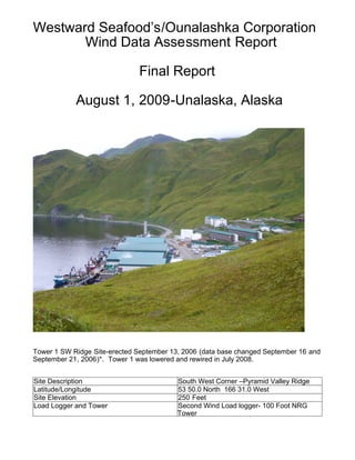Westward Seafood’s/Ounalashka Corporation
Wind Data Assessment Report
Final Report
August 1, 2009-Unalaska, Alaska
Tower 1 SW Ridge Site-erected September 13, 2006 (data base changed September 16 and
September 21, 2006)*. Tower 1 was lowered and rewired in July 2008.
Site Description South West Corner –Pyramid Valley Ridge
Latitude/Longitude 53 50.0 North 166 31.0 West
Site Elevation 250 Feet
Load Logger and Tower Second Wind Load logger- 100 Foot NRG
Tower
 