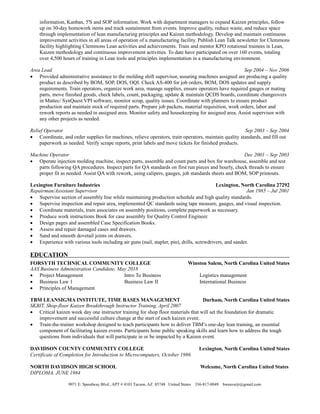 information, Kanban, 5'S and SOP information. Work with department managers to expand Kaizen principles, follow
up on 30-day homework items and track sustainment from events. Improve quality, reduce waste, and reduce space
through implementation of lean manufacturing principles and Kaizen methodology. Develop and maintain continuous
improvement activities in all areas of operation of a manufacturing facility. Publish Lean Talk newsletter for Clemmons
facility highlighting Clemmons Lean activities and achievements. Train and mentor KPO rotational trainees in Lean,
Kaizen methodology and continuous improvement activities. To date have participated on over 160 events, totaling
over 4,500 hours of training in Lean tools and principles implementation in a manufacturing environment.
Area Lead Sep 2004 – Nov 2006
 Provided administrative assistance to the molding shift supervisor, assuring machines assigned are producing a quality
product as described by BOM, SOP, DOS, OQI. Check AS-400 for job orders, BOM, DOS updates and supply
requirements. Train operators, organize work area, manage supplies, ensure operators have required gauges or mating
parts, move finished goods, check labels, count, packaging, update & maintain QCDS boards, coordinate changeovers
in Mattec/ SynQuest VPI software, monitor scrap, quality issues. Coordinate with planners to ensure product
production and maintain stock of required parts. Prepare job packets, material requisition, work orders, labor and
rework reports as needed in assigned area. Monitor safety and housekeeping for assigned area. Assist supervisor with
any other projects as needed.
Relief Operator Sep 2003 – Sep 2004
 Coordinate, and order supplies for machines, relieve operators, train operators, maintain quality standards, and fill out
paperwork as needed. Verify scrape reports, print labels and move tickets for finished products.
Machine Operator Dec 2001 – Sep 2003
 Operate injection molding machine, inspect parts, assemble and count parts and box for warehouse, assemble and test
parts following QA procedures. Inspect parts for QA standards on first run pieces and hourly, check threads to ensure
proper fit as needed. Assist QA with rework, using calipers, gauges, job standards sheets and BOM, SOP printouts.
Lexington Furniture Industries Lexington, North Carolina 27292
Repairman/Assistant Supervisor Jan 1985 – Jul 2001
 Supervise section of assembly line while maintaining production schedule and high quality standards.
 Supervise inspection and repair area, implemented QC standards using tape measure, gauges, and visual inspection.
 Coordinate materials, train associates on assembly positions, complete paperwork as necessary.
 Produce work instructions Book for case assembly for Quality Control Engineer.
 Design pages and assembled Case Specification Books.
 Assess and repair damaged cases and drawers.
 Sand and smooth dovetail joints on drawers.
 Experience with various tools including air guns (nail, stapler, pin), drills, screwdrivers, and sander.
EDUCATION
FORSYTH TECHNICAL COMMUNITY COLLEGE Winston Salem, North Carolina United States
AAS Business Administration Candidate, May 2018
 Project Management Intro To Business Logistics management
 Business Law 1 Business Law II International Business
 Principles of Management
TBM LEANSIGMA INSTITUTE, TIME BASES MANAGEMENT Durham, North Carolina United States
SKBIT, Shop-floor Kaizen Breakthrough Instructor Training, April 2007
 Critical kaizen week day one instructor training for shop floor materials that will set the foundation for dramatic
improvement and successful culture change at the start of each kaizen event.
 Train-the-trainer workshop designed to teach participants how to deliver TBM’s one-day lean training, an essential
component of facilitating kaizen events. Participants hone public speaking skills and learn how to address the tough
questions from individuals that will participate in or be impacted by a Kaizen event.
DAVIDSON COUNTY COMMUNITY COLLEGE Lexington, North Carolina United States
Certificate of Completion for Introduction to Microcomputers, October 1986
NORTH DAVIDSON HIGH SCHOOL Welcome, North Carolina United States
DIPLOMA, JUNE 1984
9971 E. Speedway Blvd., APT # 4103 Tucson, AZ 85748 United States 336-817-0049 bweaverjr@gmail.com
 