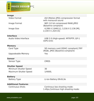 Image
 Video Format              AVI (Motion JPEG compression format
                          with monaural sound
  Image Format             NEF (12 bit compressed RAW),JPEG
                          (Baseline-compliant)
  Image Size               4,288 X 2,848 [L], 3,216 X 2,136 [M],
                          2,144 X 1,424 [S]

Interface
  Audio Video Interface    USB 2.0 (High-speed): MTP/PTP, GP-1
                          (GPS Unit)

Memory
 Card Type                 SD memory card (SDHC compliant),TIFF
                          (RGB), JPEG (Baseline-compliant)
  Upgradeable Memory       Yes

Sensor
 Sensor Type               CMOS

Shutter Speed
 Minimum Shutter Speed     30
  Maximum Shutter Speed    1/4000,

Battery
 Battery Type              Li-ion Battery EN-EL3e

Additional Features
 Continuous Shots          Continous low shooting mode:
                          1-4fps,Continous high shooting mode:



www.pricedekho.com                                     page:-3/5
 
