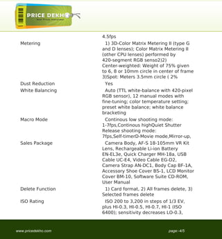 4.5fps
  Metering            1) 3D-Color Matrix Metering II (type G
                     and D lenses); Color Matrix Metering II
                     (other CPU lenses) performed by
                     420-segment RGB senso2)2)
                     Center-weighted: Weight of 75% given
                     to 6, 8 or 10mm circle in center of frame
                     3)Spot: Meters 3.5mm circle ( 2%
  Dust Reduction      Yes
  White Balancing      Auto (TTL white-balance with 420-pixel
                     RGB sensor), 12 manual modes with
                     fine-tuning; color temperature setting;
                     preset white balance; white balance
                     bracketing
  Macro Mode          Continous low shooting mode:
                     1-7fps,Continous highQuiet Shutter
                     Release shooting mode:
                     7fps,Self-timerD-Movie mode,Mirror-up,
  Sales Package       Camera Body, AF-S 18-105mm VR Kit
                     Lens, Rechargeable Li-ion Battery
                     EN-EL3e, Quick Charger MH-18a, USB
                     Cable UC-E4, Video Cable EG-D2,
                     Camera Strap AN-DC1, Body Cap BF-1A,
                     Accessory Shoe Cover BS-1, LCD Monitor
                     Cover BM-10, Software Suite CD-ROM,
                     User Manual
  Delete Function     1) Card format, 2) All frames delete, 3)
                     Selected frames delete
  ISO Rating          ISO 200 to 3,200 in steps of 1/3 EV,
                     plus HI-0.3, HI-0.5, HI-0.7, HI-1 (ISO
                     6400); sensitivity decreases LO-0.3,



www.pricedekho.com                                 page:-4/5
 
