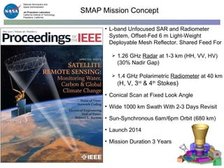 SMAP Mission Concept L-band Unfocused SAR and Radiometer System, Offset-Fed 6 m Light-Weight Deployable Mesh Reflector. Shared Feed For 1.26 GHz  Radar  at 1-3 km (HH, VV, HV)  (30% Nadir Gap)  1.4 GHz Polarimetric  Radiometer  at 40 km ( H, V, 3 rd  & 4 th  Stokes) Conical Scan at Fixed Look Angle  Wide 1000 km Swath With 2-3 Days Revisit Sun-Synchronous 6am/6pm Orbit (680 km) Launch 2014 Mission Duration 3 Years  National Aeronautics and  Space Administration Jet Propulsion Laboratory California Institute of Technology Pasadena, California 