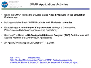 Using the SMAP Testbed to Develop  Value-Added Products in the Simulation Environment   Making Available Basic SMAP  Products with Moderate Latencies   Establishing a  Community of Early-Adopters  Through a Competitive,  Peer-Reviewed NASA Announcement of Opportunity Steering End-Users to  NASA Applied Sciences Program (ASP) Solicitations  With Specific Mention of SMAP Product Applications 2 nd  AppWG Workshop in DC October 11-12, 2011 SMAP Applications Activities WE1.T03.2 Paper #2906 Title: The Soil Moisture Active Passive (SMAP) Applications Aactivity Authors: M. Brown, S. Moran, V. Escobar, D. Entekhabi, P. O'Neill, E. Njoku 