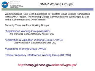 Working Groups  Have Been Established to Facilitate Broad Science Participation in the SMAP Project. The Working Groups Communicate via Workshops, E-Mail and at Conferences and Other Venues.  Currently There are Four Working Groups: Applications Working Group (AppWG) 2nd Workshop in Oct. 2011; Early-Adopter DCL Calibration & Validation Working Group (CVWG) 2nd Workshop in May 2011; Core-Sites DCL Algorithms Working Group (AWG) Radio-Frequency Interference Working Group (RFIWG) SMAP Working Groups http:// smap.jpl.nasa.gov /science/wgroups/ 