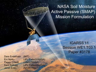 NASA Soil Moisture Active Passive (SMAP) Mission Formulation  Dara Entekhabi  (MIT) Eni Njoku  (JPL Caltech/NASA) Peggy O'Neill  (GSFC/NASA) Kent Kellogg  (JPL Caltech/NASA) Jared Entin  (NASA HQ) IGARSS’11 Session WE1.T03.1 Paper #3178 