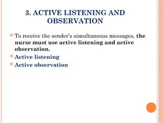 3. ACTIVE LISTENING AND
OBSERVATION
 To receive the sender’s simultaneous messages, the
nurse must use active listening and active
observation.
 Active listening
 Active observation
 