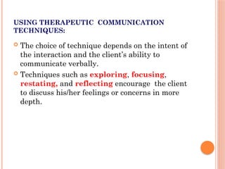 USING THERAPEUTIC COMMUNICATION
TECHNIQUES:
 The choice of technique depends on the intent of
the interaction and the client’s ability to
communicate verbally.
 Techniques such as exploring, focusing,
restating, and reflecting encourage the client
to discuss his/her feelings or concerns in more
depth.
 