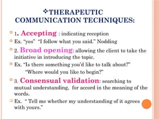THERAPEUTIC
COMMUNICATION TECHNIQUES:

1. Accepting : indicating reception
 Ex. “yes” “I follow what you said.” Nodding

2. Broad opening: allowing the client to take the
initiative in introducing the topic.
 Ex. “Is there something you’d like to talk about?”
“Where would you like to begin?”

3. Consensual validation: searching to
mutual understanding, for accord in the meaning of the
words.
 Ex. “ Tell me whether my understanding of it agrees
with yours.”
 
