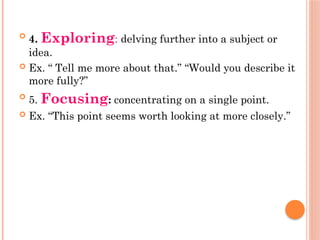 
4. Exploring: delving further into a subject or
idea.
 Ex. “ Tell me more about that.” “Would you describe it
more fully?”

5. Focusing: concentrating on a single point.
 Ex. “This point seems worth looking at more closely.”
 