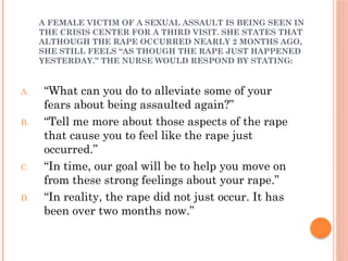 A FEMALE VICTIM OF A SEXUAL ASSAULT IS BEING SEEN IN
THE CRISIS CENTER FOR A THIRD VISIT. SHE STATES THAT
ALTHOUGH THE RAPE OCCURRED NEARLY 2 MONTHS AGO,
SHE STILL FEELS “AS THOUGH THE RAPE JUST HAPPENED
YESTERDAY.” THE NURSE WOULD RESPOND BY STATING:
A. “What can you do to alleviate some of your
fears about being assaulted again?”
B. “Tell me more about those aspects of the rape
that cause you to feel like the rape just
occurred.”
C. “In time, our goal will be to help you move on
from these strong feelings about your rape.”
D. “In reality, the rape did not just occur. It has
been over two months now.”
 