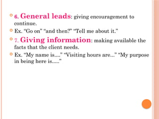 
6. General leads: giving encouragement to
continue.
 Ex. “Go on” “and then?” “Tell me about it.”

7. Giving information: making available the
facts that the client needs.
 Ex. “My name is....” “Visiting hours are...” “My purpose
in being here is.....”
 