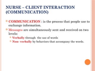 NURSE – CLIENT INTERACTION
(COMMUNICATION)
 COMMUNICATION : is the process that people use to
exchange information.
 Messages are simultaneously sent and received on two
levels:
 Verbally through the use of words
 Non- verbally by behaviors that accompany the words.
 