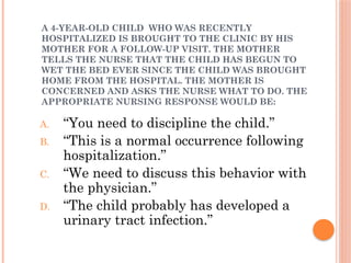 A 4-YEAR-OLD CHILD WHO WAS RECENTLY
HOSPITALIZED IS BROUGHT TO THE CLINIC BY HIS
MOTHER FOR A FOLLOW-UP VISIT. THE MOTHER
TELLS THE NURSE THAT THE CHILD HAS BEGUN TO
WET THE BED EVER SINCE THE CHILD WAS BROUGHT
HOME FROM THE HOSPITAL. THE MOTHER IS
CONCERNED AND ASKS THE NURSE WHAT TO DO. THE
APPROPRIATE NURSING RESPONSE WOULD BE:
A. “You need to discipline the child.”
B. “This is a normal occurrence following
hospitalization.”
C. “We need to discuss this behavior with
the physician.”
D. “The child probably has developed a
urinary tract infection.”
 