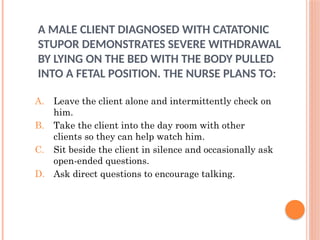 A MALE CLIENT DIAGNOSED WITH CATATONIC
STUPOR DEMONSTRATES SEVERE WITHDRAWAL
BY LYING ON THE BED WITH THE BODY PULLED
INTO A FETAL POSITION. THE NURSE PLANS TO:
A. Leave the client alone and intermittently check on
him.
B. Take the client into the day room with other
clients so they can help watch him.
C. Sit beside the client in silence and occasionally ask
open-ended questions.
D. Ask direct questions to encourage talking.
 