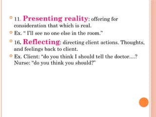 
11. Presenting reality: offering for
consideration that which is real.
 Ex. “ I’ll see no one else in the room.”

16. Reflecting: directing client actions. Thoughts,
and feelings back to client.
 Ex. Client: “do you think I should tell the doctor....?
Nurse: “do you think you should?”
 