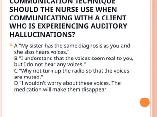 COMMUNICATION TECHNIQUE
SHOULD THE NURSE USE WHEN
COMMUNICATING WITH A CLIENT
WHO IS EXPERIENCING AUDITORY
HALLUCINATIONS?
 A "My sister has the same diagnosis as you and
she also hears voices."
B "I understand that the voices seem real to you,
but I do not hear any voices."
C "Why not turn up the radio so that the voices
are muted.”
D "I wouldn't worry about these voices. The
medication will make them disappear.
 