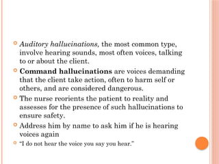  Auditory hallucinations, the most common type,
involve hearing sounds, most often voices, talking
to or about the client.
 Command hallucinations are voices demanding
that the client take action, often to harm self or
others, and are considered dangerous.
 The nurse reorients the patient to reality and
assesses for the presence of such hallucinations to
ensure safety.
 Address him by name to ask him if he is hearing
voices again
 “I do not hear the voice you say you hear.”
 