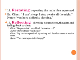 
12. Restating: repeating the main idea expressed.
 Ex. Client: “ I can’t sleep. I stay awake all the night.”
Nurse: “you have difficulty sleeping.”
13. Reflecting—directing client actions, thoughts, and
feelings back to client
 Client: “Do you think I should tell the doctor . . . ?”
Nurse: “Do you think you should?”
Client: “My brother spends all my money and then has nerve to ask for
more.”
Nurse: “This causes you to feel angry?”
 