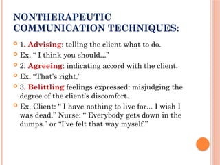 NONTHERAPEUTIC
COMMUNICATION TECHNIQUES:
 1. Advising: telling the client what to do.
 Ex. “ I think you should...”
 2. Agreeing: indicating accord with the client.
 Ex. “That’s right.”
 3. Belittling feelings expressed: misjudging the
degree of the client’s discomfort.
 Ex. Client: “ I have nothing to live for... I wish I
was dead.” Nurse: “ Everybody gets down in the
dumps.” or “I’ve felt that way myself.”
 