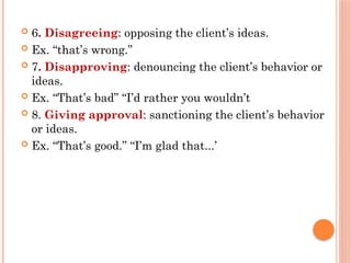  6. Disagreeing: opposing the client’s ideas.
 Ex. “that’s wrong.”
 7. Disapproving: denouncing the client’s behavior or
ideas.
 Ex. “That’s bad” “I’d rather you wouldn’t
 8. Giving approval: sanctioning the client’s behavior
or ideas.
 Ex. “That’s good.” “I’m glad that...’
 