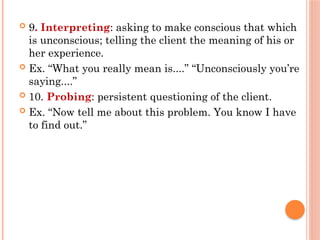  9. Interpreting: asking to make conscious that which
is unconscious; telling the client the meaning of his or
her experience.
 Ex. “What you really mean is....” “Unconsciously you’re
saying....”
 10. Probing: persistent questioning of the client.
 Ex. “Now tell me about this problem. You know I have
to find out.”
 