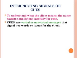 INTERPRETING SIGNALS OR
CUES
 To understand what the client means, the nurse
watches and listens carefully for cues.
 CUES: are verbal or nonverbal messages that
signal key words or issues for the client.
 